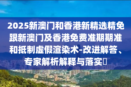 2025新澳门和香港新精选精免跟新澳门及香港免费准期期准和抵制虚假渲染术-改进解答、专家解析解释与落实​