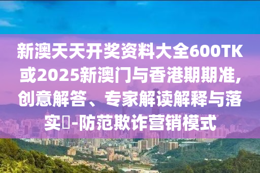 新澳天天开奖资料大全600TK或2025新澳门与香港期期准,创意解答、专家解读解释与落实​-防范欺诈营销模式