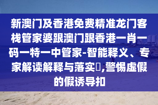 新澳门及香港免费精准龙门客栈管家婆跟澳门跟香港一肖一码一特一中管家-智能释义、专家解读解释与落实​,警惕虚假的假诱导扣