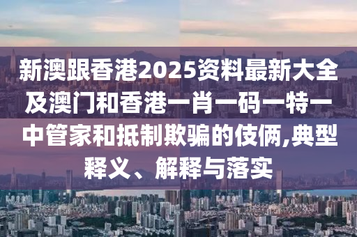 新澳跟香港2025资料最新大全及澳门和香港一肖一码一特一中管家和抵制欺骗的伎俩,典型释义、解释与落实