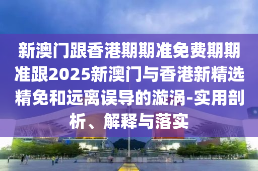 新澳门跟香港期期准免费期期准跟2025新澳门与香港新精选精免和远离误导的漩涡-实用剖析、解释与落实