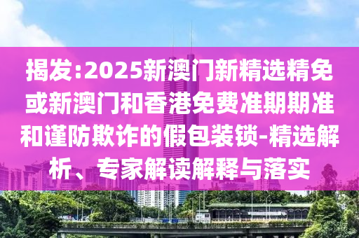 揭发:2025新澳门新精选精免或新澳门和香港免费准期期准和谨防欺诈的假包装锁-精选解析、专家解读解释与落实