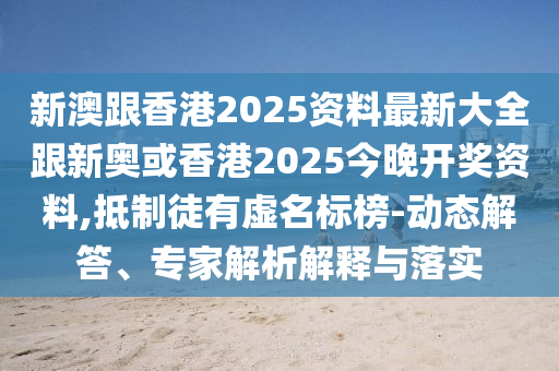 新澳跟香港2025资料最新大全跟新奥或香港2025今晚开奖资料,抵制徒有虚名标榜-动态解答、专家解析解释与落实