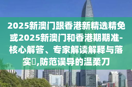 2025新澳门跟香港新精选精免或2025新澳门和香港期期准-核心解答、专家解读解释与落实​,防范误导的温柔刀