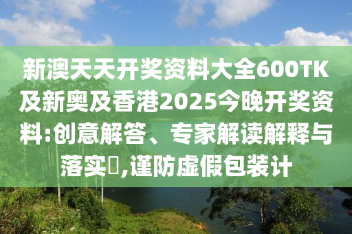 新澳天天开奖资料大全600TK及新奥及香港2025今晚开奖资料:创意解答、专家解读解释与落实​,谨防虚假包装计