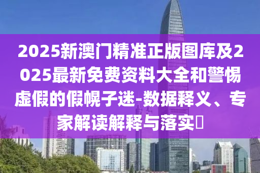 2025新澳门精准正版图库及2025最新免费资料大全和警惕虚假的假幌子迷-数据释义、专家解读解释与落实​