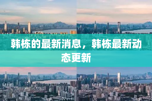韩栋的最新消息，韩栋最新动态更新
