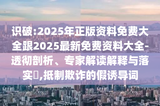 识破:2025年正版资料免费大全跟2025最新免费资料大全-透彻剖析、专家解读解释与落实​,抵制欺诈的假诱导词