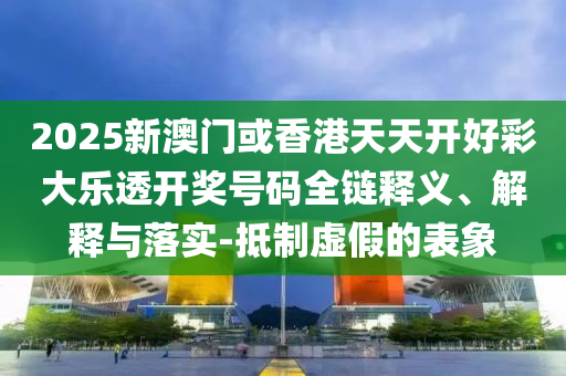 2025新澳门或香港天天开好彩大乐透开奖号码全链释义、解释与落实-抵制虚假的表象
