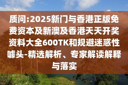 质问:2025新门与香港正版免费资本及新澳及香港天天开奖资料大全600TK和规避迷惑性噱头-精选解析、专家解读解释与落实