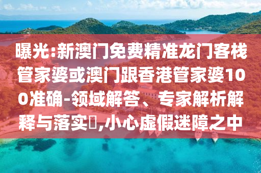曝光:新澳门免费精准龙门客栈管家婆或澳门跟香港管家婆100准确-领域解答、专家解析解释与落实​,小心虚假迷障之中