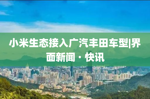 小米生态接入广汽丰田车型|界面新闻 · 快讯