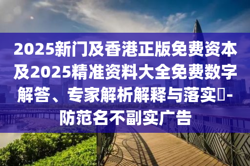 2025新门及香港正版免费资本及2025精准资料大全免费数字解答、专家解析解释与落实​-防范名不副实广告