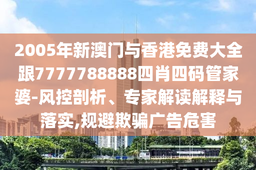 2005年新澳门与香港免费大全跟7777788888四肖四码管家婆-风控剖析、专家解读解释与落实,规避欺骗广告危害