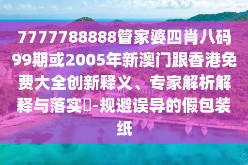 7777788888管家婆四肖八码99期或2005年新澳门跟香港免费大全创新释义、专家解析解释与落实​-规避误导的假包装纸