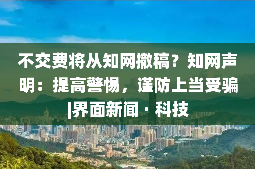 不交费将从知网撤稿？知网声明：提高警惕，谨防上当受骗|界面新闻 · 科技