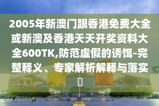 2005年新澳门跟香港免费大全或新澳及香港天天开奖资料大全600TK,防范虚假的诱饵-完整释义、专家解析解释与落实​