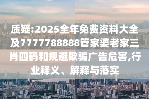 质疑:2025全年免费资料大全及7777788888管家婆老家三肖四码和规避欺骗广告危害,行业释义、解释与落实