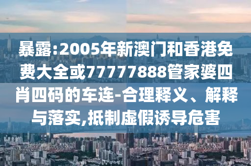 暴露:2005年新澳门和香港免费大全或77777888管家婆四肖四码的车连-合理释义、解释与落实,抵制虚假诱导危害