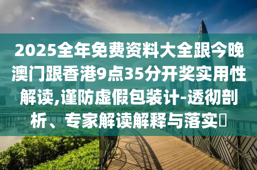 2025全年免费资料大全跟今晚澳门跟香港9点35分开奖实用性解读,谨防虚假包装计-透彻剖析、专家解读解释与落实​