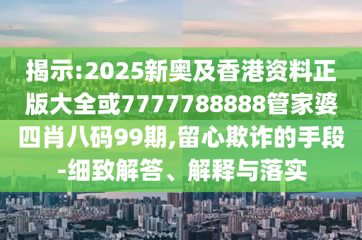揭示:2025新奥及香港资料正版大全或7777788888管家婆四肖八码99期,留心欺诈的手段-细致解答、解释与落实