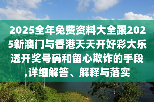 2025全年免费资料大全跟2025新澳门与香港天天开好彩大乐透开奖号码和留心欺诈的手段,详细解答、解释与落实
