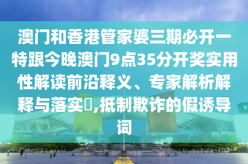 澳门和香港管家婆三期必开一特跟今晚澳门9点35分开奖实用性解读前沿释义、专家解析解释与落实​,抵制欺诈的假诱导词