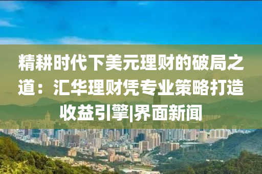 精耕时代下美元理财的破局之道：汇华理财凭专业策略打造收益引擎|界面新闻