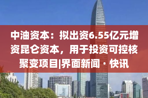 中油资本：拟出资6.55亿元增资昆仑资本，用于投资可控核聚变项目|界面新闻 · 快讯