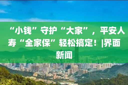 “小钱”守护“大家”，平安人寿“全家保”轻松搞定！|界面新闻