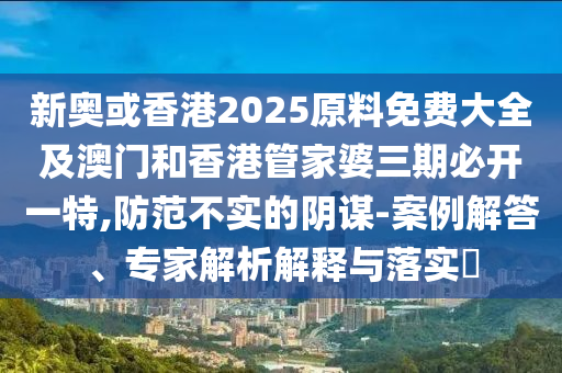 新奥或香港2025原料免费大全及澳门和香港管家婆三期必开一特,防范不实的阴谋-案例解答、专家解析解释与落实​