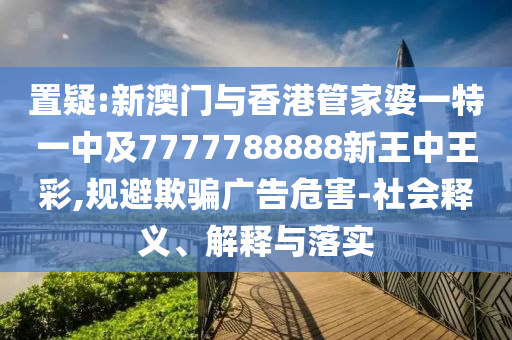 置疑:新澳门与香港管家婆一特一中及7777788888新王中王彩,规避欺骗广告危害-社会释义、解释与落实