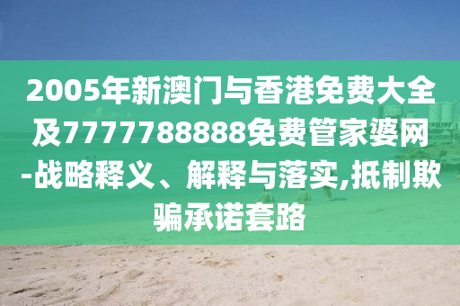 2005年新澳门与香港免费大全及7777788888免费管家婆网-战略释义、解释与落实,抵制欺骗承诺套路