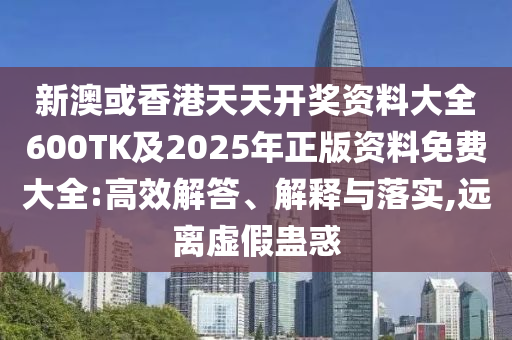新澳或香港天天开奖资料大全600TK及2025年正版资料免费大全:高效解答、解释与落实,远离虚假蛊惑