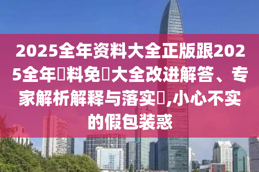 2025全年资料大全正版跟2025全年資料免費大全改进解答、专家解析解释与落实​,小心不实的假包装惑
