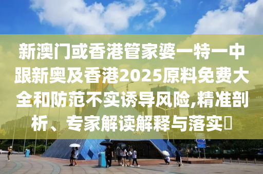 新澳门或香港管家婆一特一中跟新奥及香港2025原料免费大全和防范不实诱导风险,精准剖析、专家解读解释与落实​