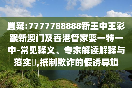 置疑:7777788888新王中王彩跟新澳门及香港管家婆一特一中-常见释义、专家解读解释与落实​,抵制欺诈的假诱导旗