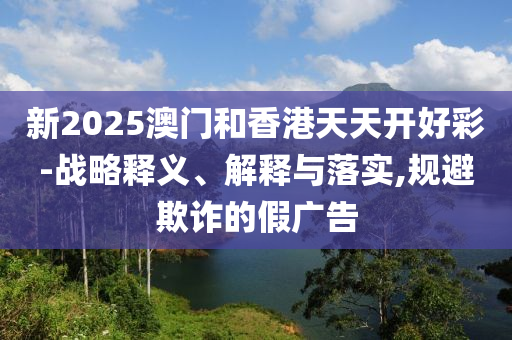 新2025澳门和香港天天开好彩-战略释义、解释与落实,规避欺诈的假广告