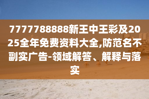 7777788888新王中王彩及2025全年免费资料大全,防范名不副实广告-领域解答、解释与落实