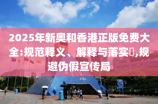 2025年新奥和香港正版免费大全:规范释义、解释与落实​,规避伪假宣传局
