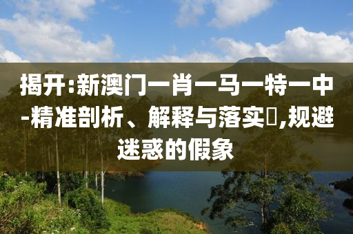 揭开:新澳门一肖一马一特一中-精准剖析、解释与落实​,规避迷惑的假象
