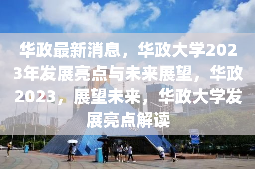 华政最新消息，华政大学2023年发展亮点与未来展望，华政2023，展望未来，华政大学发展亮点解读山东水清源环保科技有限公司