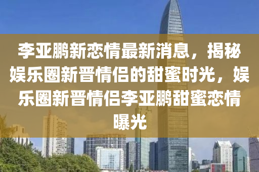 李亚鹏新恋情最新消山东水清源环保科技有限公司息，揭秘娱乐圈新晋情侣的甜蜜时光，娱乐圈新晋情侣李亚鹏甜蜜恋情曝光