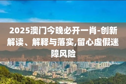 2025澳门今晚必开一肖-创新解读、解释与落实,留心虚假迷障风险