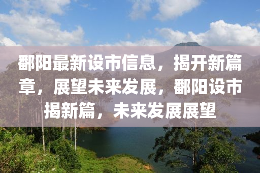 鄱阳最新设市信息，揭开新篇章，展望未来发展，鄱阳设市揭新篇，未来发展展望山东水清源环保科技有限公司