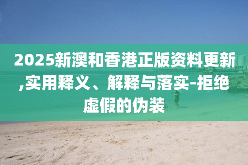 2025新澳和香港正版资料更新,实用释义、解释与落实-拒绝虚假的伪装