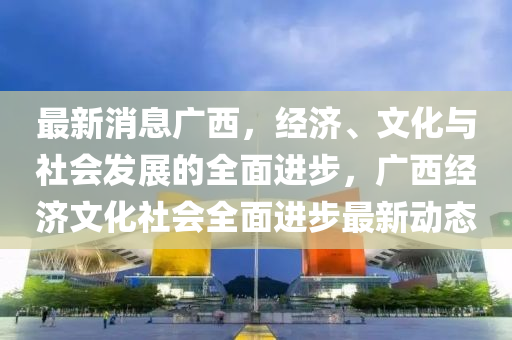最新消息广西，经济、文化与社会发展的全面进步，广西经济文化社会全面进步最新动态山东水清源环保科技有限公司