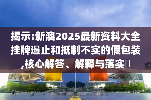 揭示:新澳2025最新资料大全挂牌遏止和抵制不实的假包装,核心解答、解释与落实​