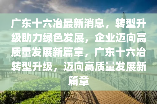 广东十六冶最新消息，转型升级助力绿色发展，企业迈向高质量发展新篇章，广东十六冶转型升级，迈向高质量发展新篇章山东水清源环保科技有限公司