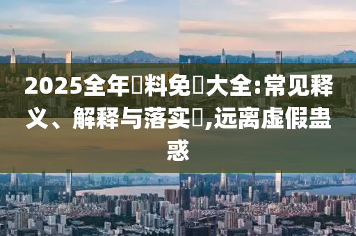 2025全年資料免費大全:常见释义、解释与落实​,远离虚假蛊惑